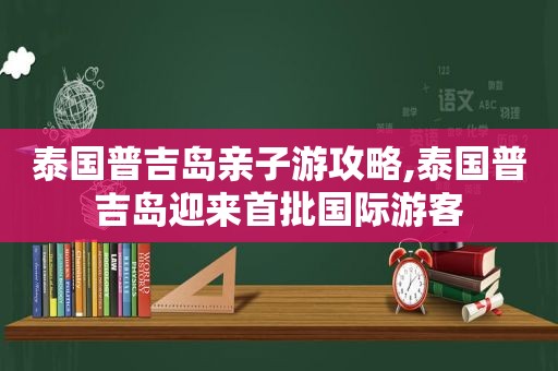 泰国普吉岛亲子游攻略,泰国普吉岛迎来首批国际游客