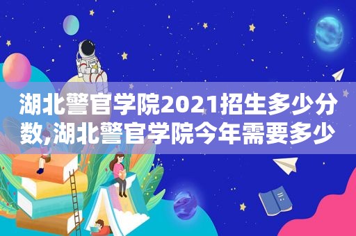 湖北警官学院2021招生多少分数,湖北警官学院今年需要多少分才能进