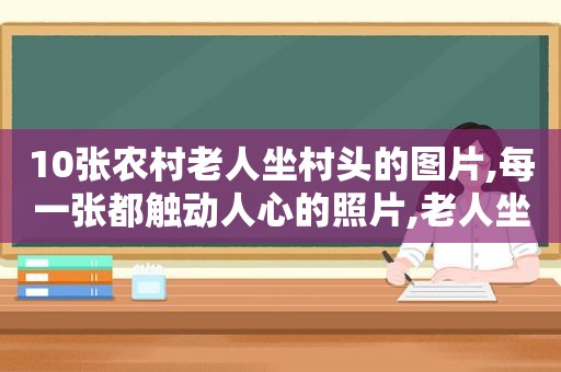 10张农村老人坐村头的图片,每一张都触动人心的照片,老人坐在村头的照片