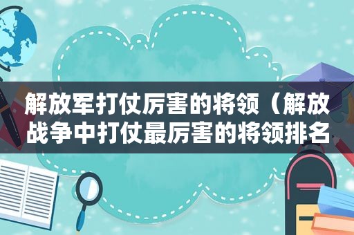  *** 打仗厉害的将领（解放战争中打仗最厉害的将领排名）