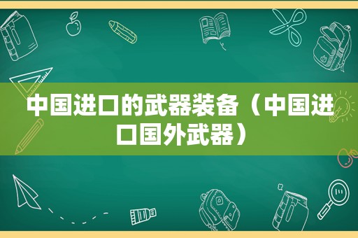 中国进口的武器装备（中国进口国外武器）