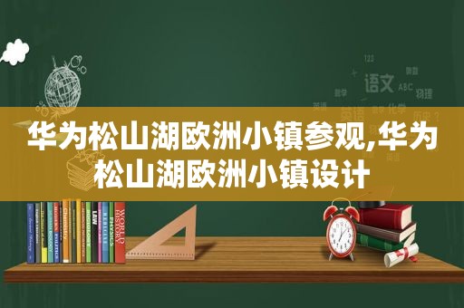 华为松山湖欧洲小镇参观,华为松山湖欧洲小镇设计