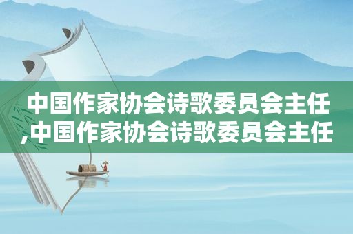 中国作家协会诗歌委员会主任,中国作家协会诗歌委员会主任叶延滨