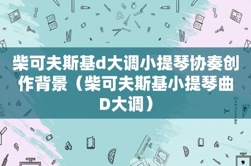 柴可夫斯基d大调小提琴协奏创作背景（柴可夫斯基小提琴曲D大调）