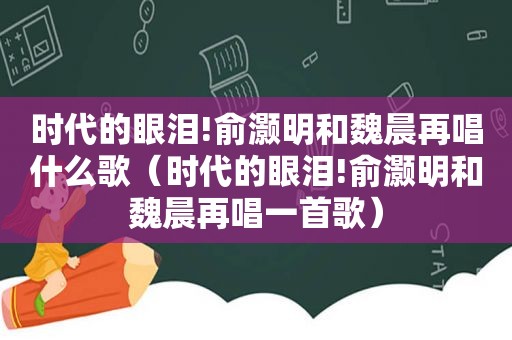 时代的眼泪!俞灏明和魏晨再唱什么歌（时代的眼泪!俞灏明和魏晨再唱一首歌）