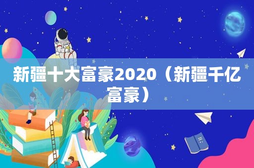 新疆十大富豪2020（新疆千亿富豪）