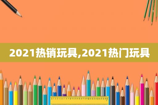 2021热销玩具,2021热门玩具