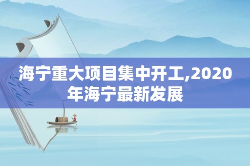 海宁重大项目集中开工,2020年海宁最新发展