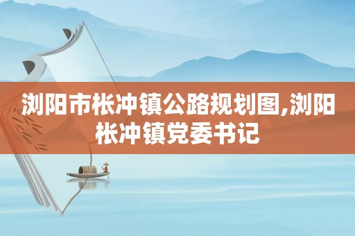 浏阳市枨冲镇公路规划图,浏阳枨冲镇党委书记