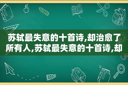 苏轼最失意的十首诗,却治愈了所有人,苏轼最失意的十首诗,却治愈了所有人的心情