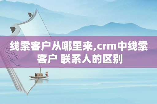 线索客户从哪里来,crm中线索 客户 联系人的区别