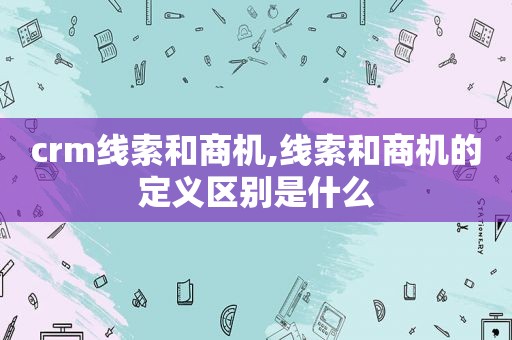 crm线索和商机,线索和商机的定义区别是什么