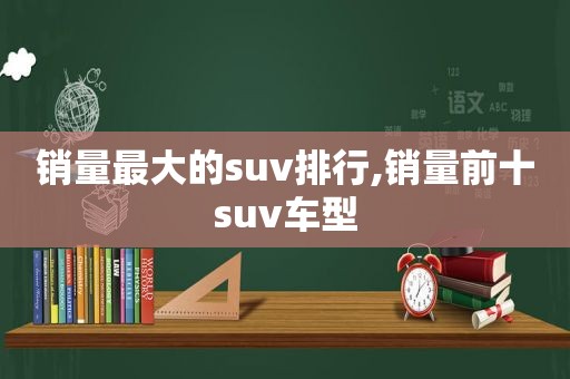 销量最大的suv排行,销量前十suv车型