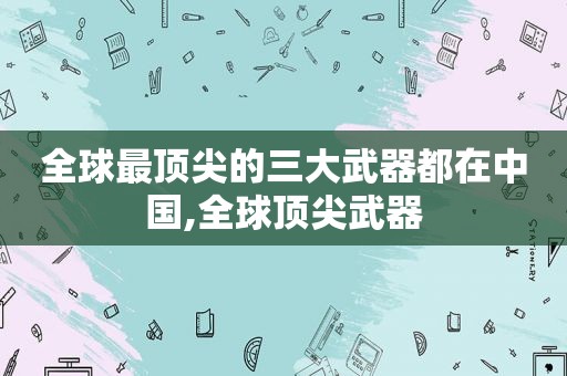 全球最顶尖的三大武器都在中国,全球顶尖武器