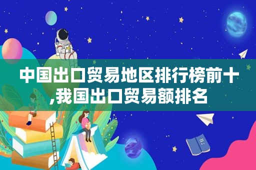 中国出口贸易地区排行榜前十,我国出口贸易额排名