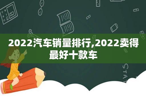 2022汽车销量排行,2022卖得最好十款车