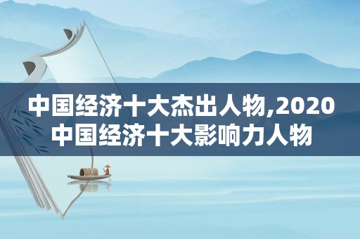 中国经济十大杰出人物,2020中国经济十大影响力人物