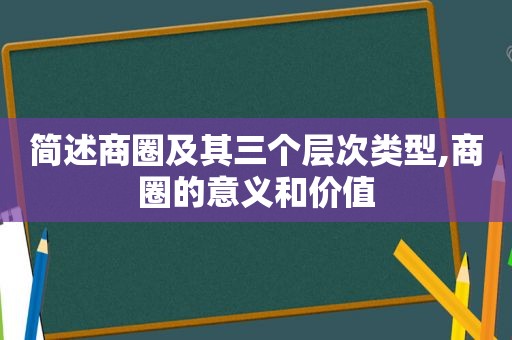 简述商圈及其三个层次类型,商圈的意义和价值