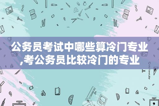 公务员考试中哪些算冷门专业,考公务员比较冷门的专业