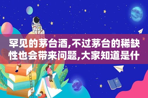 罕见的茅台酒,不过茅台的稀缺性也会带来问题,大家知道是什么问题吗?