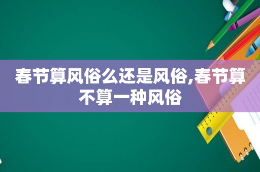 春节算风俗么还是风俗,春节算不算一种风俗