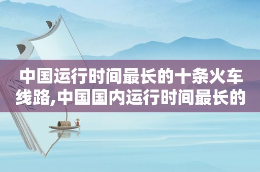 中国运行时间最长的十条火车线路,中国国内运行时间最长的火车车次