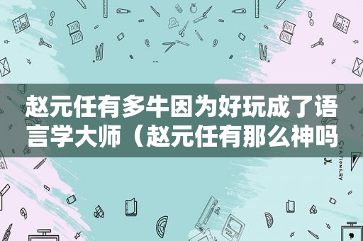 赵元任有多牛因为好玩成了语言学大师（赵元任有那么神吗）