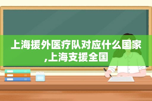 上海援外医疗队对应什么国家,上海支援全国