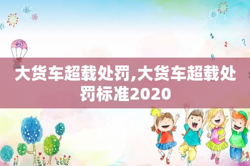 大货车超载处罚,大货车超载处罚标准2020