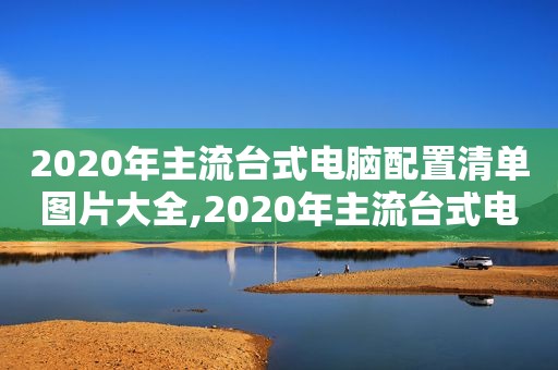 2020年主流台式电脑配置清单图片大全,2020年主流台式电脑配置清单图片及价格