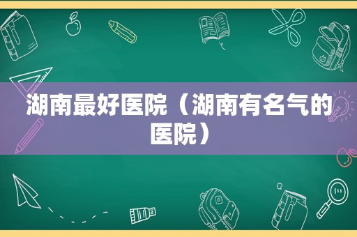 湖南最好医院（湖南有名气的医院）