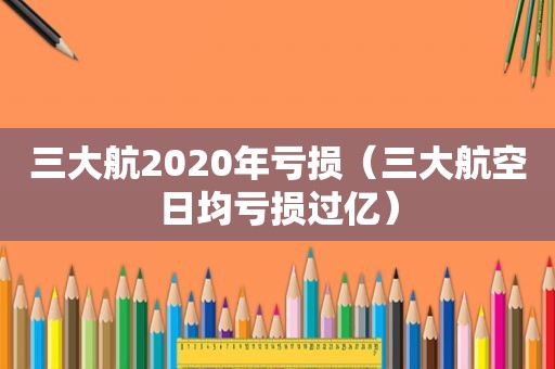 三大航2020年亏损（三大航空日均亏损过亿）