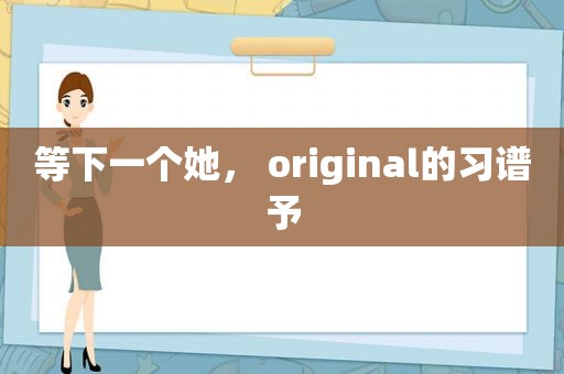 等下一个她， original的习谱予