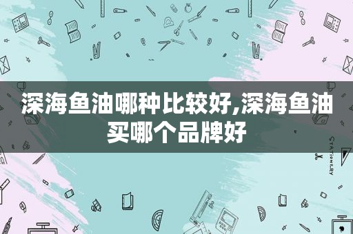 深海鱼油哪种比较好,深海鱼油买哪个品牌好