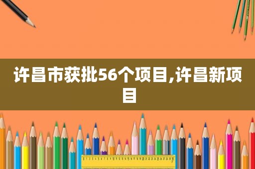 许昌市获批56个项目,许昌新项目