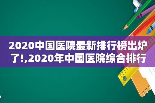 2020中国医院最新排行榜出炉了!,2020年中国医院综合排行榜