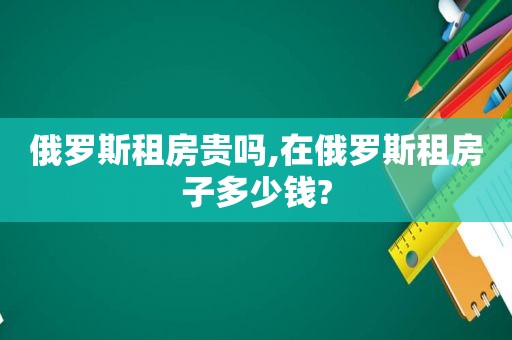 俄罗斯租房贵吗,在俄罗斯租房子多少钱?