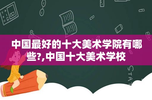 中国最好的十大美术学院有哪些?,中国十大美术学校