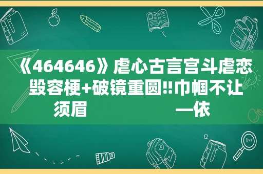 《464646》虐心古言宫斗虐恋  毁容梗+破镜重圆‼巾帼不让须眉                   —依