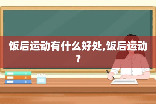 饭后运动有什么好处,饭后运动?