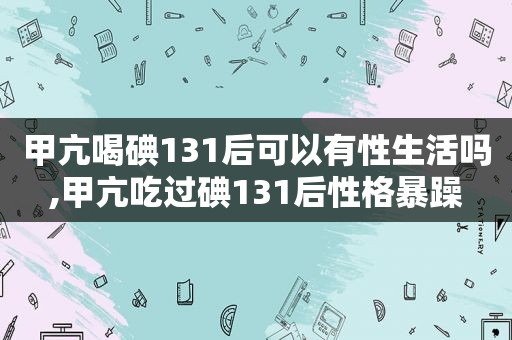 甲亢喝碘131后可以有性生活吗,甲亢吃过碘131后性格暴躁