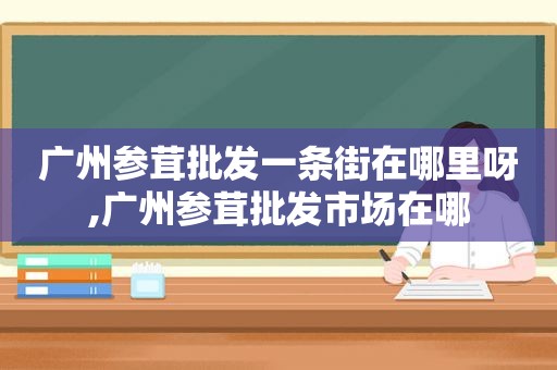 广州参茸批发一条街在哪里呀,广州参茸批发市场在哪