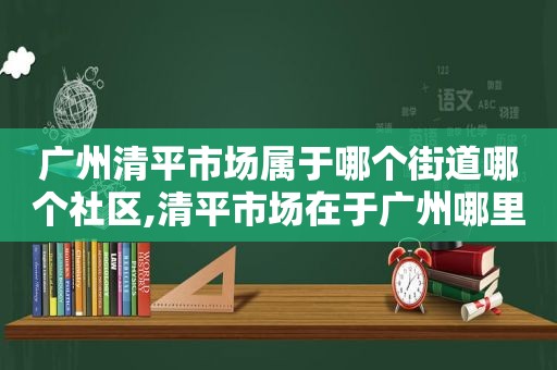 广州清平市场属于哪个街道哪个社区,清平市场在于广州哪里