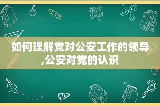 如何理解党对公安工作的领导,公安对党的认识