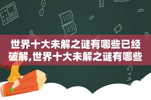 世界十大未解之谜有哪些已经绿色,世界十大未解之谜有哪些你给我说一家