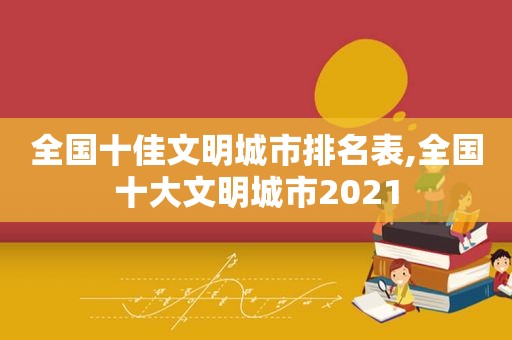 全国十佳文明城市排名表,全国十大文明城市2021