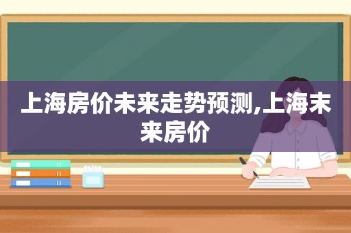 上海房价未来走势预测,上海末来房价