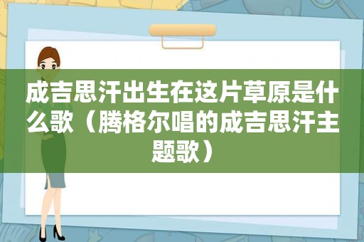 成吉思汗出生在这片草原是什么歌（腾格尔唱的成吉思汗主题歌）