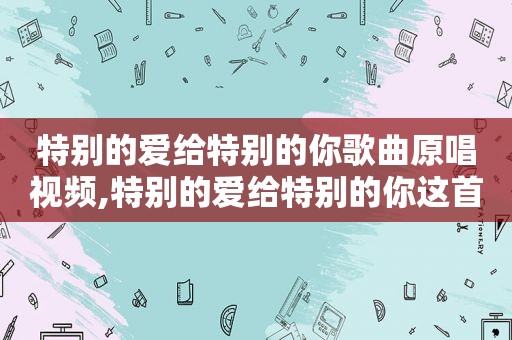 特别的爱给特别的你歌曲原唱视频,特别的爱给特别的你这首歌曲