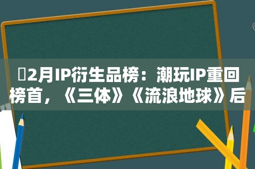 ​2月IP衍生品榜：潮玩IP重回榜首，《三体》《流浪地球》后劲惊人